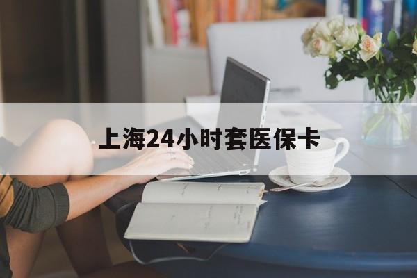 嘉峪关上海24小时套医保卡(上海套医保卡一般几个点)